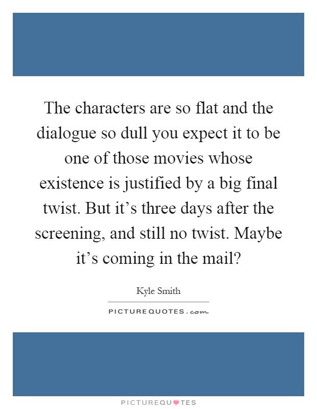 The characters are so flat and the dialogue so dull you expect it to be one of those movies whose existence is justified by a big final twist. But it's three days after the screening, and still no twist. Maybe it's coming in the mail? Picture Quote #1