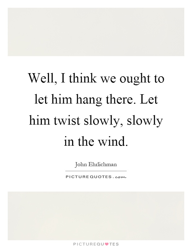 Well, I think we ought to let him hang there. Let him twist slowly, slowly in the wind Picture Quote #1