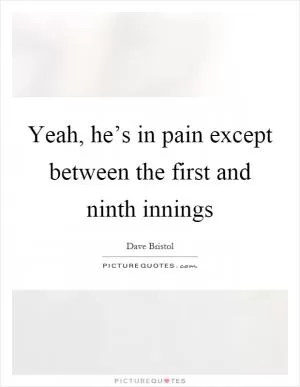 Yeah, he’s in pain except between the first and ninth innings Picture Quote #1