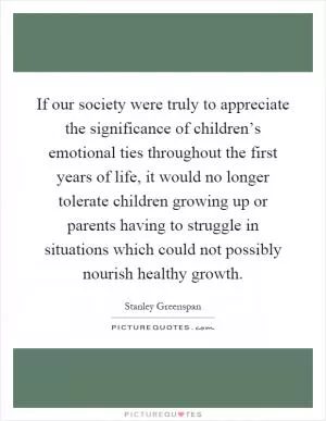If our society were truly to appreciate the significance of children’s emotional ties throughout the first years of life, it would no longer tolerate children growing up or parents having to struggle in situations which could not possibly nourish healthy growth Picture Quote #1