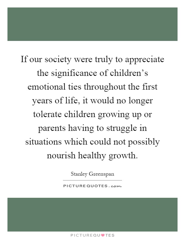 If our society were truly to appreciate the significance of children's emotional ties throughout the first years of life, it would no longer tolerate children growing up or parents having to struggle in situations which could not possibly nourish healthy growth Picture Quote #1