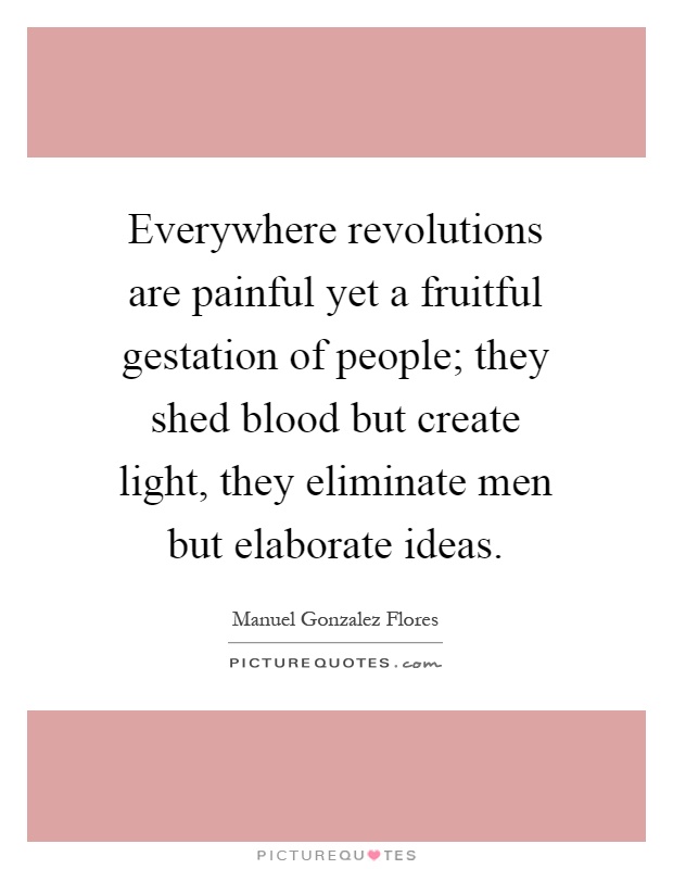 Everywhere revolutions are painful yet a fruitful gestation of people; they shed blood but create light, they eliminate men but elaborate ideas Picture Quote #1