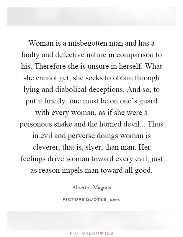 Woman is a misbegotten man and has a faulty and defective nature in comparison to his. Therefore she is unsure in herself. What she cannot get, she seeks to obtain through lying and diabolical deceptions. And so, to put it briefly, one must be on one's guard with every woman, as if she were a poisonous snake and the horned devil... Thus in evil and perverse doings woman is cleverer, that is, slyer, than man. Her feelings drive woman toward every evil, just as reason impels man toward all good Picture Quote #1