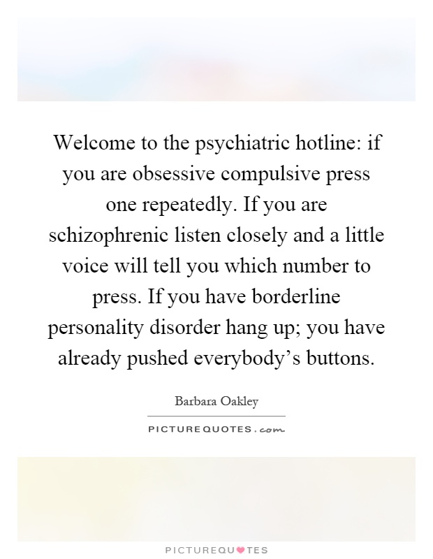 Welcome to the psychiatric hotline: if you are obsessive compulsive press one repeatedly. If you are schizophrenic listen closely and a little voice will tell you which number to press. If you have borderline personality disorder hang up; you have already pushed everybody's buttons Picture Quote #1
