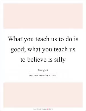 What you teach us to do is good; what you teach us to believe is silly Picture Quote #1