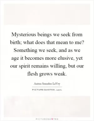 Mysterious beings we seek from birth; what does that mean to me? Something we seek, and as we age it becomes more elusive, yet our spirit remains willing, but our flesh grows weak Picture Quote #1