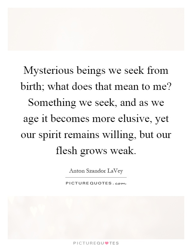 Mysterious beings we seek from birth; what does that mean to me? Something we seek, and as we age it becomes more elusive, yet our spirit remains willing, but our flesh grows weak Picture Quote #1