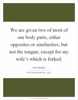 We are given two of most of our body parts, either opposites or similarities, but not the tongue; except for my wife’s which is forked Picture Quote #1