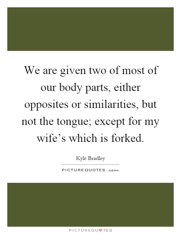We are given two of most of our body parts, either opposites or similarities, but not the tongue; except for my wife's which is forked Picture Quote #1