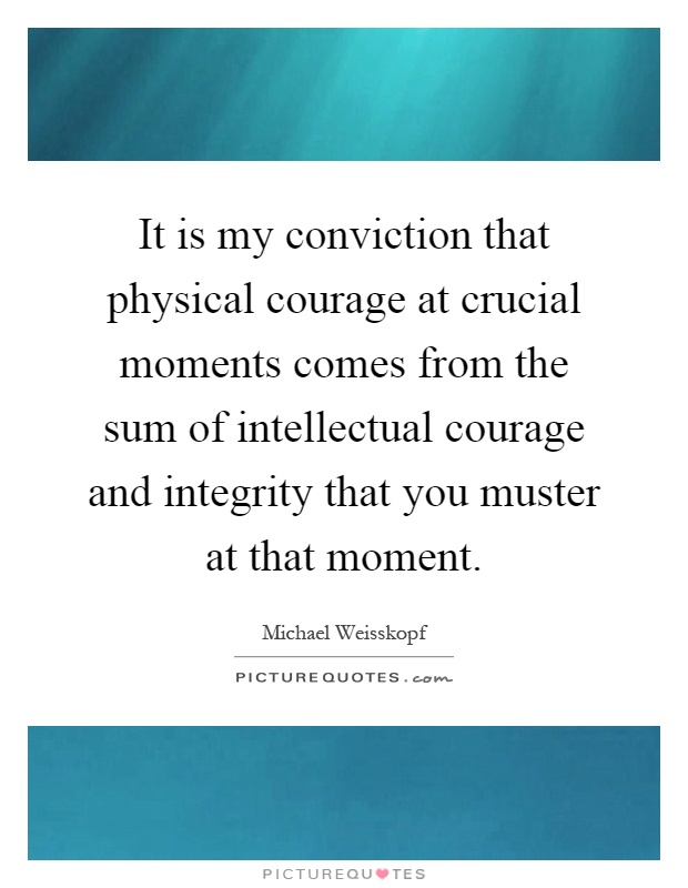 It is my conviction that physical courage at crucial moments comes from the sum of intellectual courage and integrity that you muster at that moment Picture Quote #1