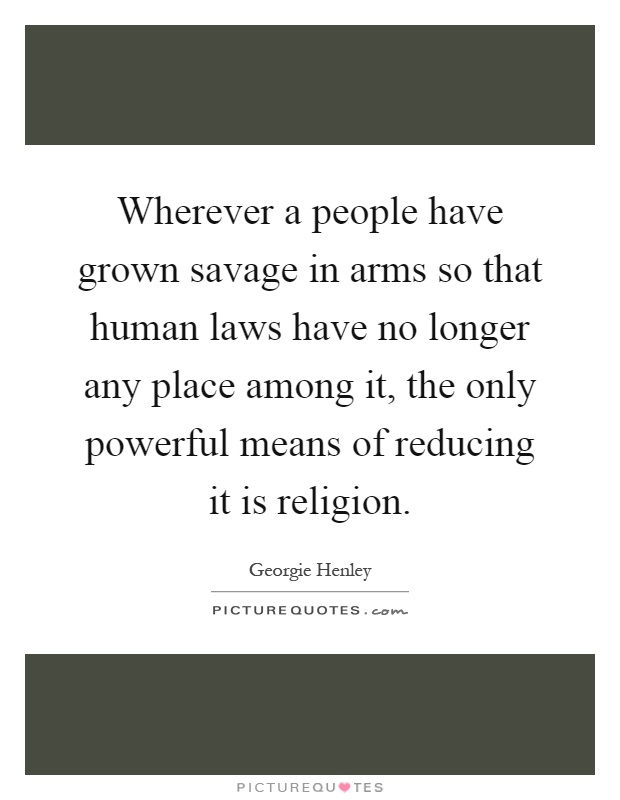 Wherever a people have grown savage in arms so that human laws have no longer any place among it, the only powerful means of reducing it is religion Picture Quote #1