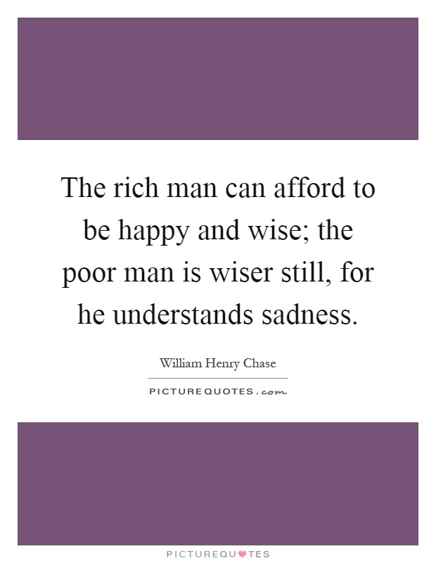 The rich man can afford to be happy and wise; the poor man is wiser still, for he understands sadness Picture Quote #1