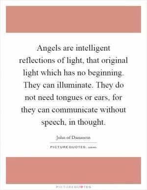 Angels are intelligent reflections of light, that original light which has no beginning. They can illuminate. They do not need tongues or ears, for they can communicate without speech, in thought Picture Quote #1