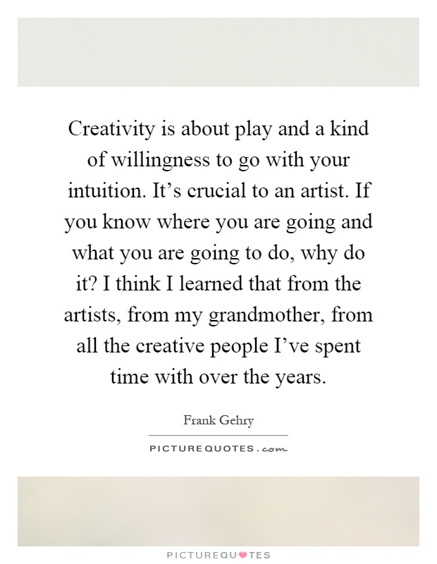 Creativity is about play and a kind of willingness to go with your intuition. It's crucial to an artist. If you know where you are going and what you are going to do, why do it? I think I learned that from the artists, from my grandmother, from all the creative people I've spent time with over the years Picture Quote #1