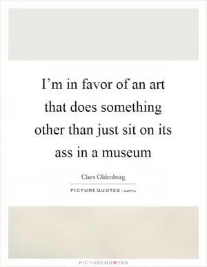 I’m in favor of an art that does something other than just sit on its ass in a museum Picture Quote #1
