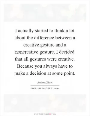 I actually started to think a lot about the difference between a creative gesture and a noncreative gesture. I decided that all gestures were creative. Because you always have to make a decision at some point Picture Quote #1