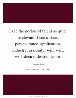 I see the notion of talent as quite irrelevant. I see instead perseverance, application, industry, assiduity, will, will, will, desire, desire, desire Picture Quote #1