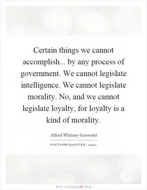 Certain things we cannot accomplish... by any process of government. We cannot legislate intelligence. We cannot legislate morality. No, and we cannot legislate loyalty, for loyalty is a kind of morality Picture Quote #1