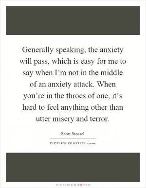 Generally speaking, the anxiety will pass, which is easy for me to say when I’m not in the middle of an anxiety attack. When you’re in the throes of one, it’s hard to feel anything other than utter misery and terror Picture Quote #1