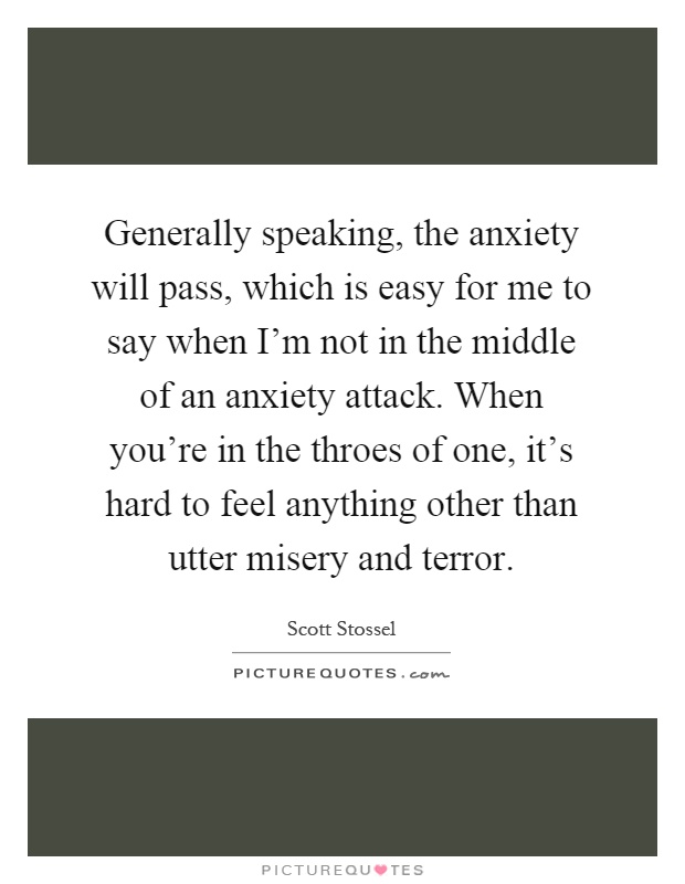 Generally speaking, the anxiety will pass, which is easy for me to say when I'm not in the middle of an anxiety attack. When you're in the throes of one, it's hard to feel anything other than utter misery and terror Picture Quote #1