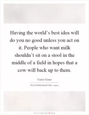 Having the world’s best idea will do you no good unless you act on it. People who want milk shouldn’t sit on a stool in the middle of a field in hopes that a cow will back up to them Picture Quote #1