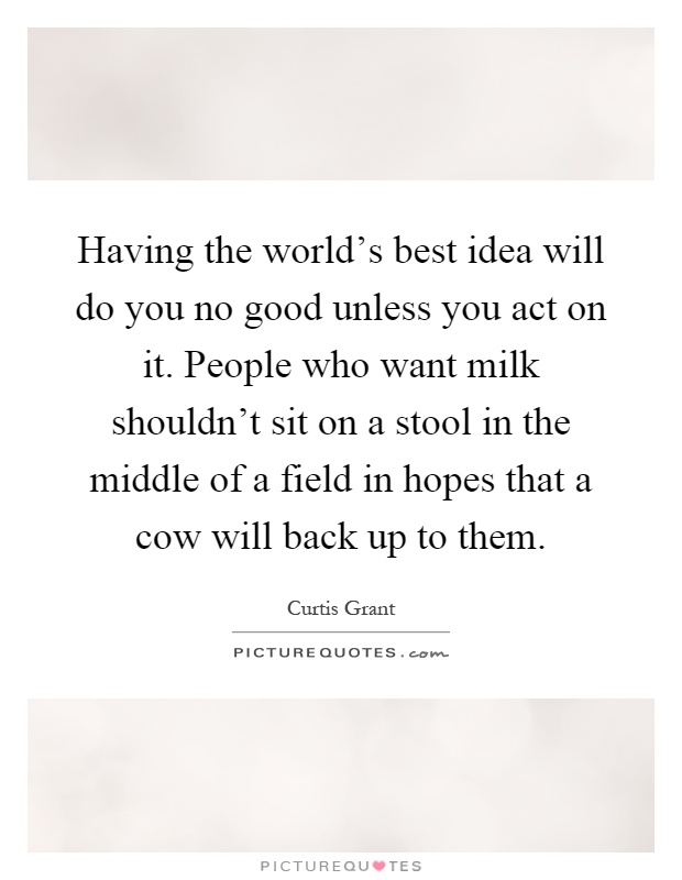 Having the world's best idea will do you no good unless you act on it. People who want milk shouldn't sit on a stool in the middle of a field in hopes that a cow will back up to them Picture Quote #1