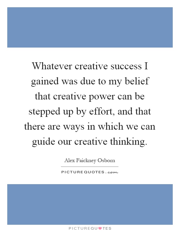 Whatever creative success I gained was due to my belief that creative power can be stepped up by effort, and that there are ways in which we can guide our creative thinking Picture Quote #1
