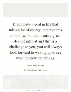 If you have a goal in life that takes a lot of energy, that requires a lot of work, that incurs a great deal of interest and that is a challenge to you, you will always look forward to waking up to see what the new day brings Picture Quote #1