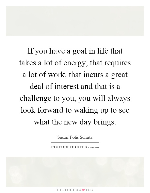 If you have a goal in life that takes a lot of energy, that requires a lot of work, that incurs a great deal of interest and that is a challenge to you, you will always look forward to waking up to see what the new day brings Picture Quote #1