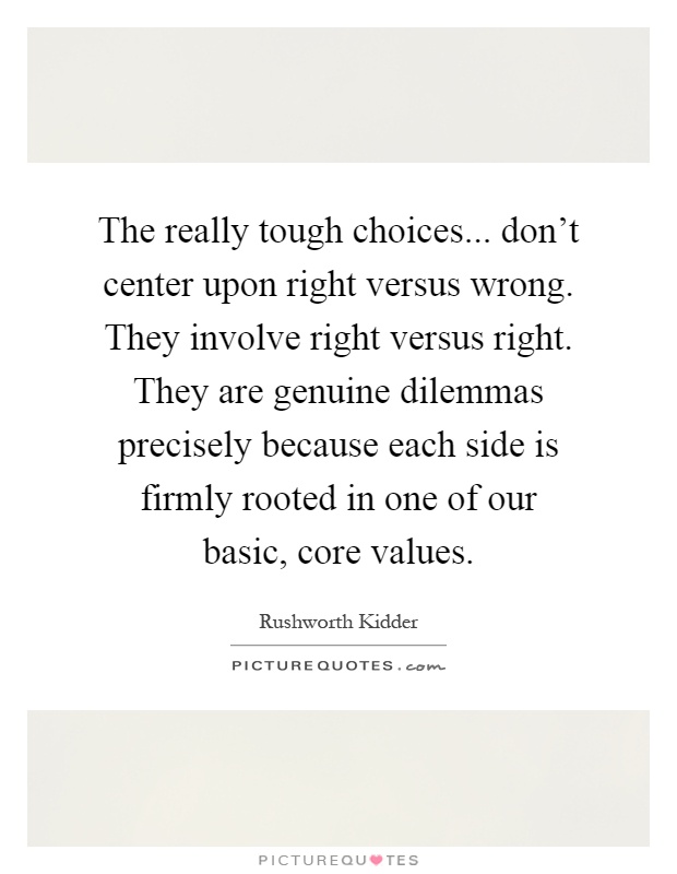 The really tough choices... don't center upon right versus wrong. They involve right versus right. They are genuine dilemmas precisely because each side is firmly rooted in one of our basic, core values Picture Quote #1