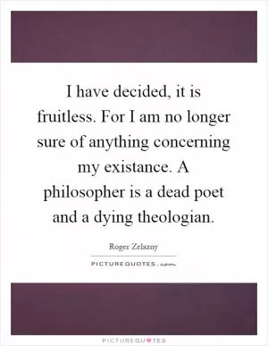 I have decided, it is fruitless. For I am no longer sure of anything concerning my existance. A philosopher is a dead poet and a dying theologian Picture Quote #1