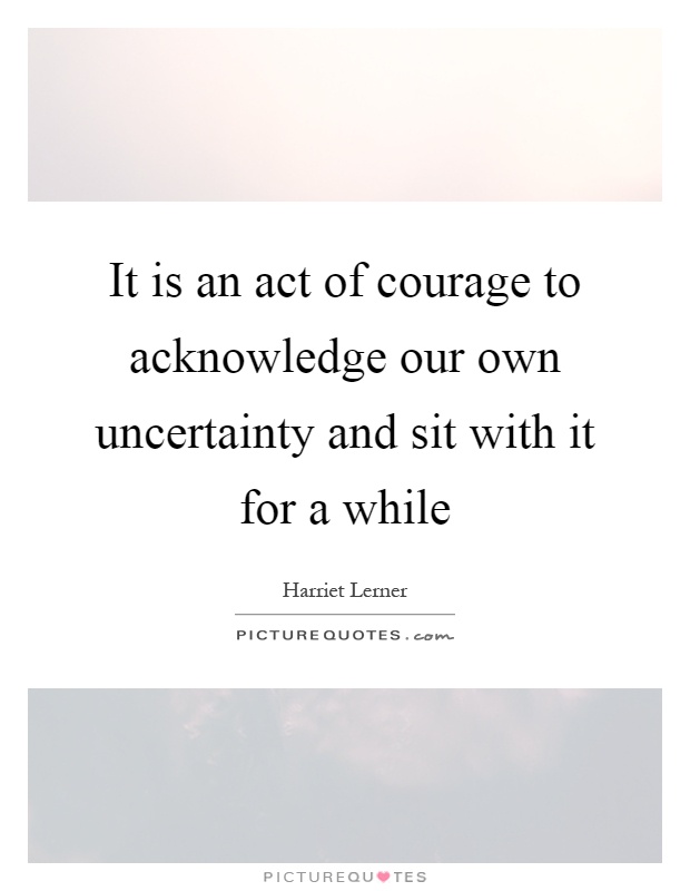 It is an act of courage to acknowledge our own uncertainty and sit with it for a while Picture Quote #1