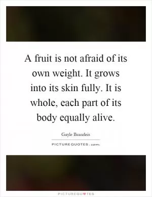 A fruit is not afraid of its own weight. It grows into its skin fully. It is whole, each part of its body equally alive Picture Quote #1