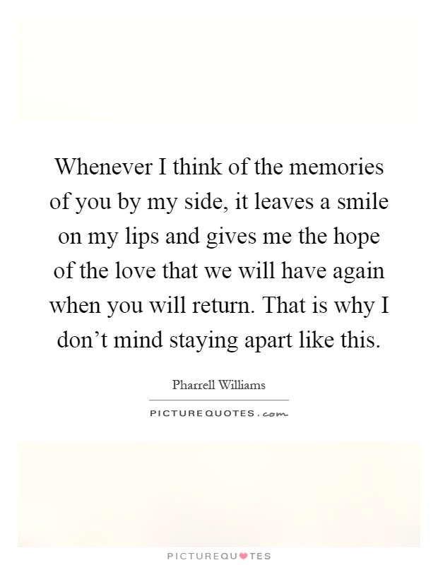 Whenever I think of the memories of you by my side, it leaves a smile on my lips and gives me the hope of the love that we will have again when you will return. That is why I don't mind staying apart like this Picture Quote #1