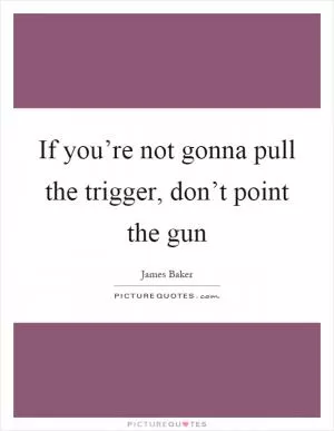 If you’re not gonna pull the trigger, don’t point the gun Picture Quote #1