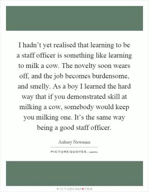 I hadn’t yet realised that learning to be a staff officer is something like learning to milk a cow. The novelty soon wears off, and the job becomes burdensome, and smelly. As a boy I learned the hard way that if you demonstrated skill at milking a cow, somebody would keep you milking one. It’s the same way being a good staff officer Picture Quote #1