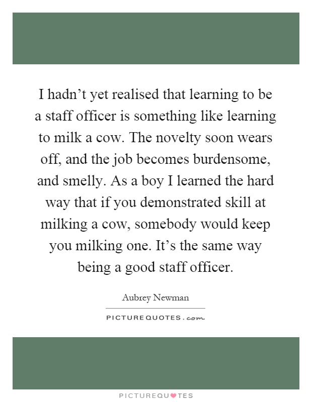 I hadn't yet realised that learning to be a staff officer is something like learning to milk a cow. The novelty soon wears off, and the job becomes burdensome, and smelly. As a boy I learned the hard way that if you demonstrated skill at milking a cow, somebody would keep you milking one. It's the same way being a good staff officer Picture Quote #1