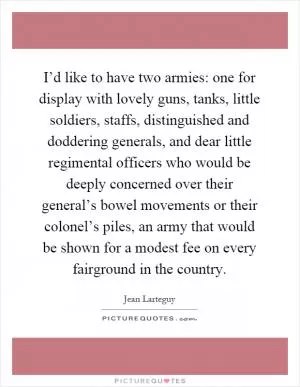 I’d like to have two armies: one for display with lovely guns, tanks, little soldiers, staffs, distinguished and doddering generals, and dear little regimental officers who would be deeply concerned over their general’s bowel movements or their colonel’s piles, an army that would be shown for a modest fee on every fairground in the country Picture Quote #1