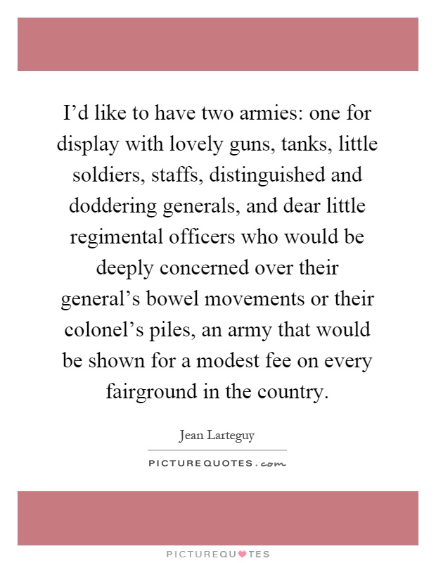 I'd like to have two armies: one for display with lovely guns, tanks, little soldiers, staffs, distinguished and doddering generals, and dear little regimental officers who would be deeply concerned over their general's bowel movements or their colonel's piles, an army that would be shown for a modest fee on every fairground in the country Picture Quote #1