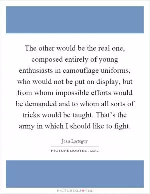 The other would be the real one, composed entirely of young enthusiasts in camouflage uniforms, who would not be put on display, but from whom impossible efforts would be demanded and to whom all sorts of tricks would be taught. That’s the army in which I should like to fight Picture Quote #1