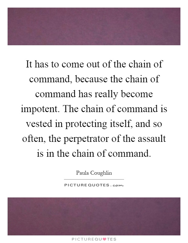 It has to come out of the chain of command, because the chain of command has really become impotent. The chain of command is vested in protecting itself, and so often, the perpetrator of the assault is in the chain of command Picture Quote #1