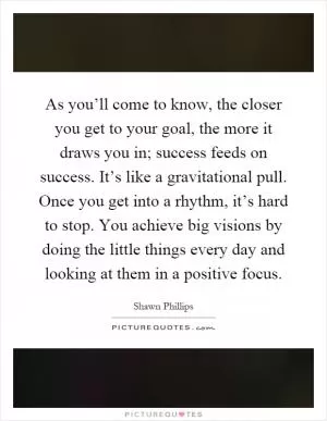 As you’ll come to know, the closer you get to your goal, the more it draws you in; success feeds on success. It’s like a gravitational pull. Once you get into a rhythm, it’s hard to stop. You achieve big visions by doing the little things every day and looking at them in a positive focus Picture Quote #1