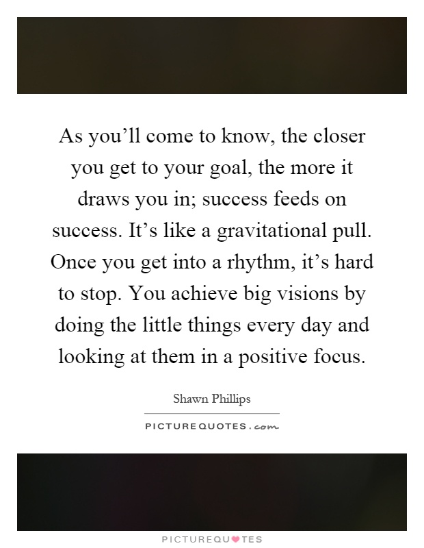 As you'll come to know, the closer you get to your goal, the more it draws you in; success feeds on success. It's like a gravitational pull. Once you get into a rhythm, it's hard to stop. You achieve big visions by doing the little things every day and looking at them in a positive focus Picture Quote #1