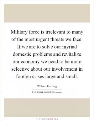 Military force is irrelevant to many of the most urgent threats we face. If we are to solve our myriad domestic problems and revitalize our economy we need to be more selective about our involvement in foreign crises large and small Picture Quote #1