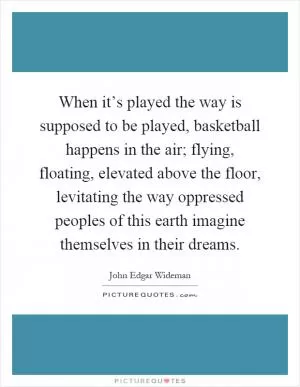 When it’s played the way is supposed to be played, basketball happens in the air; flying, floating, elevated above the floor, levitating the way oppressed peoples of this earth imagine themselves in their dreams Picture Quote #1