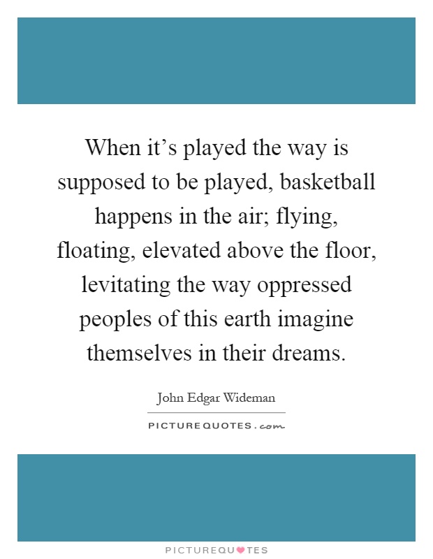 When it's played the way is supposed to be played, basketball happens in the air; flying, floating, elevated above the floor, levitating the way oppressed peoples of this earth imagine themselves in their dreams Picture Quote #1