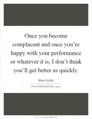 Once you become complacent and once you’re happy with your performance or whatever it is, I don’t think you’ll get better as quickly Picture Quote #1