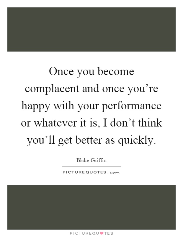 Once you become complacent and once you're happy with your performance or whatever it is, I don't think you'll get better as quickly Picture Quote #1