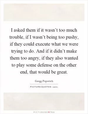 I asked them if it wasn’t too much trouble, if I wasn’t being too pushy, if they could execute what we were trying to do. And if it didn’t make them too angry, if they also wanted to play some defense on the other end, that would be great Picture Quote #1