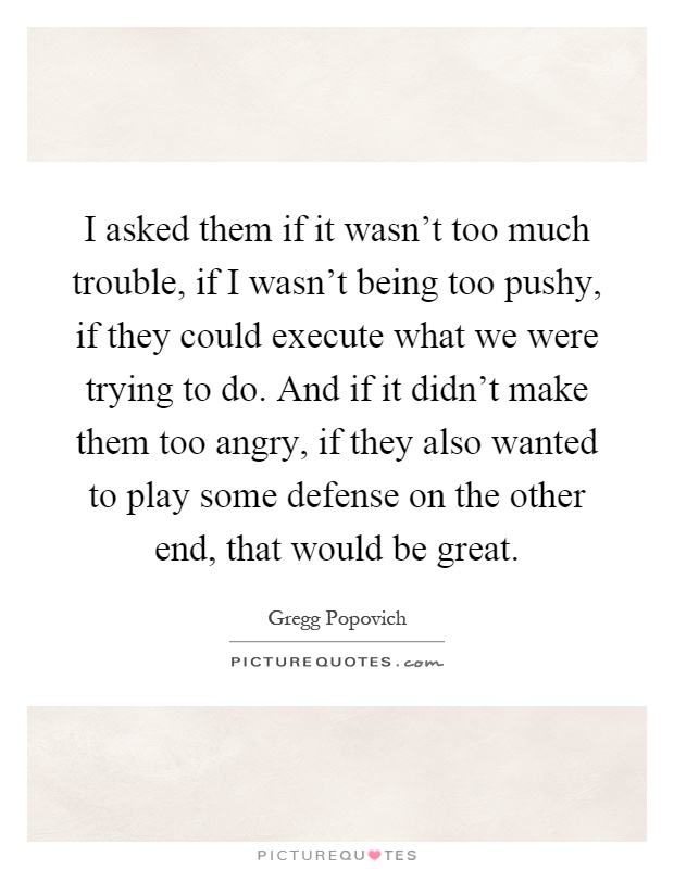 I asked them if it wasn't too much trouble, if I wasn't being too pushy, if they could execute what we were trying to do. And if it didn't make them too angry, if they also wanted to play some defense on the other end, that would be great Picture Quote #1